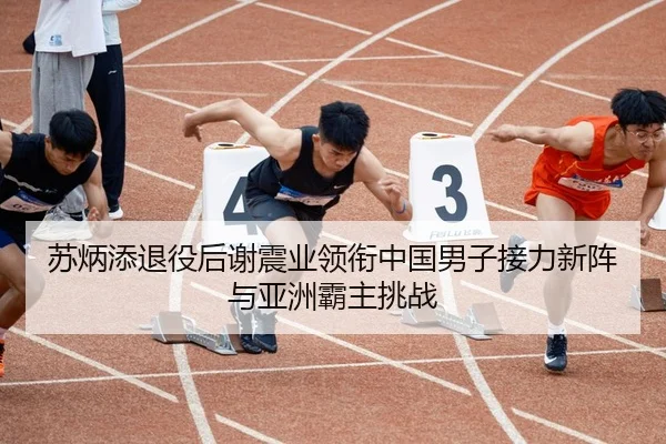 苏炳添退役后谢震业领衔中国男子接力新阵与亚洲霸主挑战